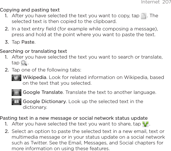 Internet  207Copying and pasting textAfter you have selected the text you want to copy, tap   . The selected text is then copied to the clipboard.In a text entry field (for example while composing a message), press and hold at the point where you want to paste the text.Tap Paste. Searching or translating text1.  After you have selected the text you want to search or translate, tap   . 2.  Tap one of the following tabs:  Wikipedia. Look for related information on Wikipedia, based on the text that you selected. Google Translate. Translate the text to another language.  Google Dictionary. Look up the selected text in the dictionary.Pasting text in a new message or social network status update1.  After you have selected the text you want to share, tap   . 2.  Select an option to paste the selected text in a new email, text or multimedia message or in your status update on a social network such as Twitter. See the Email, Messages, and Social chapters for more information on using these features.1.2.3.
