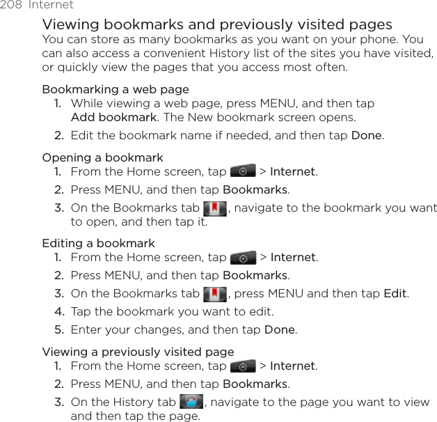 208  InternetViewing bookmarks and previously visited pagesYou can store as many bookmarks as you want on your phone. You can also access a convenient History list of the sites you have visited, or quickly view the pages that you access most often.Bookmarking a web pageWhile viewing a web page, press MENU, and then tap  Add bookmark. The New bookmark screen opens.Edit the bookmark name if needed, and then tap Done.Opening a bookmarkFrom the Home screen, tap  &gt; Internet.Press MENU, and then tap Bookmarks.On the Bookmarks tab   , navigate to the bookmark you want to open, and then tap it.Editing a bookmarkFrom the Home screen, tap  &gt; Internet.Press MENU, and then tap Bookmarks.On the Bookmarks tab   , press MENU and then tap Edit. Tap the bookmark you want to edit.Enter your changes, and then tap Done.Viewing a previously visited pageFrom the Home screen, tap  &gt; Internet.Press MENU, and then tap Bookmarks.On the History tab   , navigate to the page you want to view and then tap the page.1.2.1.2.3.1.2.3.4.5.1.2.3.