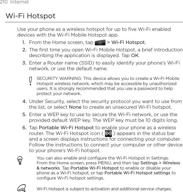 210  InternetWi-Fi HotspotUse your phone as a wireless hotspot for up to five Wi-Fi enabled devices with the Wi-Fi Mobile Hotspot app.From the Home screen, tap   &gt; Wi-Fi Hotspot.The first time you open Wi-Fi Mobile Hotspot, a brief introduction describing the application is displayed. Tap OK.Enter a Router name (SSID) to easily identify your phone’s Wi-Fi network, or use the default name.SECURITY WARNING: This device allows you to create a Wi-Fi Mobile Hotspot wireless network, which may be accessible by unauthorized users. It is strongly recommended that you use a password to help protect your network.Under Security, select the security protocol you want to use from the list, or select None to create an unsecured Wi-Fi hotspot.Enter a WEP key to use to secure the Wi-Fi network, or use the provided default WEP key. The WEP key must be 10 digits long. Tap Portable Wi-Fi Hotspot to enable your phone as a wireless router. The Wi-Fi Hotspot icon (   ) appears in the status bar and a screen displays instructions for connecting your computer. Follow the instructions to connect your computer or other device to your phone’s Wi-Fi hotspot.You can also enable and configure the Wi-Fi Hotspot in Settings. From the Home screen, press MENU, and then tap Settings &gt; Wireless &amp; networks. Tap Portable Wi-Fi Hotspot to enable or disable your phone as a Wi-Fi hotspot, or tap Portable Wi-Fi Hotspot settings to configure Wi-Fi hotspot settings.Wi-Fi Hotspot is subject to activation and additional service charges.1.2.3.4.5.6.