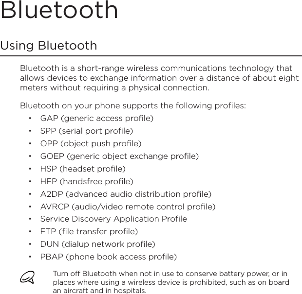BluetoothUsing BluetoothBluetooth is a short-range wireless communications technology that allows devices to exchange information over a distance of about eight meters without requiring a physical connection.Bluetooth on your phone supports the following profiles:GAP (generic access profile)SPP (serial port profile)OPP (object push profile) GOEP (generic object exchange profile)HSP (headset profile)HFP (handsfree profile)A2DP (advanced audio distribution profile)AVRCP (audio/video remote control profile)Service Discovery Application ProfileFTP (file transfer profile)DUN (dialup network profile)PBAP (phone book access profile)Turn off Bluetooth when not in use to conserve battery power, or in places where using a wireless device is prohibited, such as on board an aircraft and in hospitals.