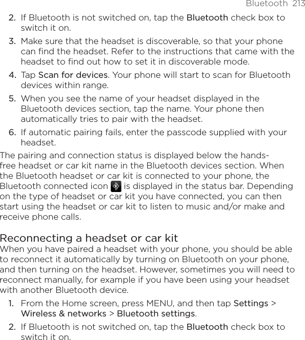 Bluetooth  213If Bluetooth is not switched on, tap the Bluetooth check box to switch it on.Make sure that the headset is discoverable, so that your phone can find the headset. Refer to the instructions that came with the headset to find out how to set it in discoverable mode.Tap Scan for devices. Your phone will start to scan for Bluetooth devices within range.When you see the name of your headset displayed in the Bluetooth devices section, tap the name. Your phone then automatically tries to pair with the headset.If automatic pairing fails, enter the passcode supplied with your headset.The pairing and connection status is displayed below the hands-free headset or car kit name in the Bluetooth devices section. When the Bluetooth headset or car kit is connected to your phone, the Bluetooth connected icon   is displayed in the status bar. Depending on the type of headset or car kit you have connected, you can then start using the headset or car kit to listen to music and/or make and receive phone calls.Reconnecting a headset or car kitWhen you have paired a headset with your phone, you should be able to reconnect it automatically by turning on Bluetooth on your phone, and then turning on the headset. However, sometimes you will need to reconnect manually, for example if you have been using your headset with another Bluetooth device.From the Home screen, press MENU, and then tap Settings &gt; Wireless &amp; networks &gt; Bluetooth settings.If Bluetooth is not switched on, tap the Bluetooth check box to switch it on.2.3.4.5.6.1.2.