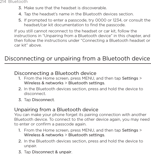 214  BluetoothMake sure that the headset is discoverable.Tap the headset’s name in the Bluetooth devices section.If prompted to enter a passcode, try 0000 or 1234, or consult the headset/car kit documentation to find the passcode.If you still cannot reconnect to the headset or car kit, follow the instructions in “Unpairing from a Bluetooth device” in this chapter, and then follow the instructions under “Connecting a Bluetooth headset or car kit” above.Disconnecting or unpairing from a Bluetooth deviceDisconnecting a Bluetooth deviceFrom the Home screen, press MENU, and then tap Settings &gt; Wireless &amp; networks &gt; Bluetooth settings.In the Bluetooth devices section, press and hold the device to disconnect.Tap Disconnect.Unpairing from a Bluetooth deviceYou can make your phone forget its pairing connection with another Bluetooth device. To connect to the other device again, you may need to enter or confirm a passcode again.From the Home screen, press MENU, and then tap Settings &gt; Wireless &amp; networks &gt; Bluetooth settings.In the Bluetooth devices section, press and hold the device to unpair.Tap Disconnect &amp; unpair.3.4.5.1.2.3.1.2.3.