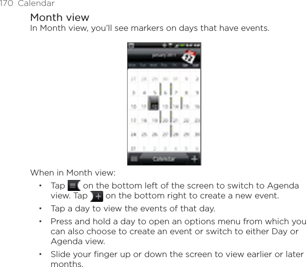170  CalendarMonth viewIn Month view, you’ll see markers on days that have events.When in Month view:Tap   on the bottom left of the screen to switch to Agenda view. Tap   on the bottom right to create a new event.Tap a day to view the events of that day.Press and hold a day to open an options menu from which you can also choose to create an event or switch to either Day or Agenda view.Slide your finger up or down the screen to view earlier or later months.