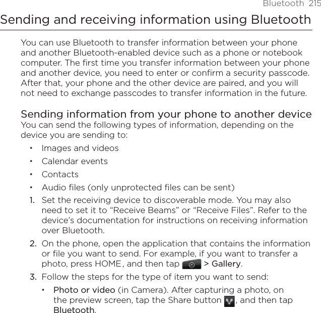Bluetooth  215Sending and receiving information using BluetoothYou can use Bluetooth to transfer information between your phone and another Bluetooth-enabled device such as a phone or notebook computer. The first time you transfer information between your phone and another device, you need to enter or confirm a security passcode. After that, your phone and the other device are paired, and you will not need to exchange passcodes to transfer information in the future.Sending information from your phone to another deviceYou can send the following types of information, depending on the device you are sending to:Images and videos Calendar events ContactsAudio files (only unprotected files can be sent)Set the receiving device to discoverable mode. You may also need to set it to “Receive Beams” or “Receive Files”. Refer to the device’s documentation for instructions on receiving information over Bluetooth. On the phone, open the application that contains the information or file you want to send. For example, if you want to transfer a photo, press HOME , and then tap   &gt; Gallery. Follow the steps for the type of item you want to send:Photo or video (in Camera). After capturing a photo, on the preview screen, tap the Share button   , and then tap Bluetooth.1.2.3.