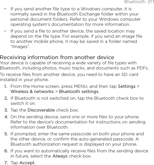 Bluetooth  217If you send another file type to a Windows computer, it is normally saved in the Bluetooth Exchange folder within your personal document folders. Refer to your Windows computer operating system’s documentation for more information.If you send a file to another device, the saved location may depend on the file type. For example, if you send an image file to another mobile phone, it may be saved in a folder named “Images”. Receiving information from another deviceYour device is capable of receiving a wide variety of file types with Bluetooth, including photos, music tracks, and documents such as PDFs.To receive files from another device, you need to have an SD card installed in your phone.From the Home screen, press MENU, and then tap Settings &gt; Wireless &amp; networks &gt; Bluetooth settings. If Bluetooth is not switched on, tap the Bluetooth check box to switch it on. Tap the Discoverable check box. On the sending device, send one or more files to your phone. Refer to the device’s documentation for instructions on sending information over Bluetooth. If prompted, enter the same passcode on both your phone and the other device, or confirm the auto-generated passcode. A Bluetooth authorization request is displayed on your phone. If you want to automatically receive files from the sending device in future, select the Always check box. Tap Accept. 1.2.3.4.5.6.7.