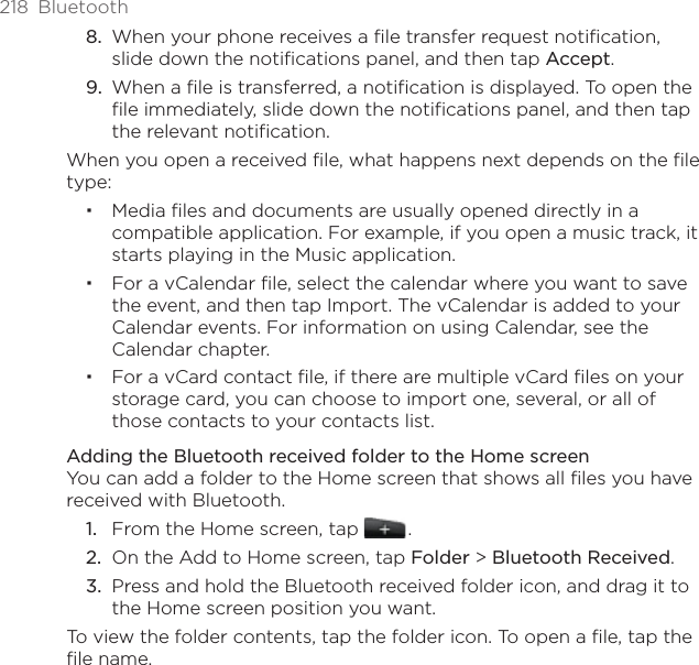 218  BluetoothWhen your phone receives a file transfer request notification, slide down the notifications panel, and then tap Accept. When a file is transferred, a notification is displayed. To open the file immediately, slide down the notifications panel, and then tap the relevant notification. When you open a received file, what happens next depends on the file type:Media ﬁles and documents are usually opened directly in a compatible application. For example, if you open a music track, it starts playing in the Music application.For a vCalendar ﬁle, select the calendar where you want to save the event, and then tap Import. The vCalendar is added to your Calendar events. For information on using Calendar, see the Calendar chapter.For a vCard contact ﬁle, if there are multiple vCard ﬁles on your storage card, you can choose to import one, several, or all of those contacts to your contacts list.Adding the Bluetooth received folder to the Home screenYou can add a folder to the Home screen that shows all files you have received with Bluetooth.From the Home screen, tap   .On the Add to Home screen, tap Folder &gt; Bluetooth Received.Press and hold the Bluetooth received folder icon, and drag it to the Home screen position you want.To view the folder contents, tap the folder icon. To open a file, tap the file name.8.9.1.2.3.