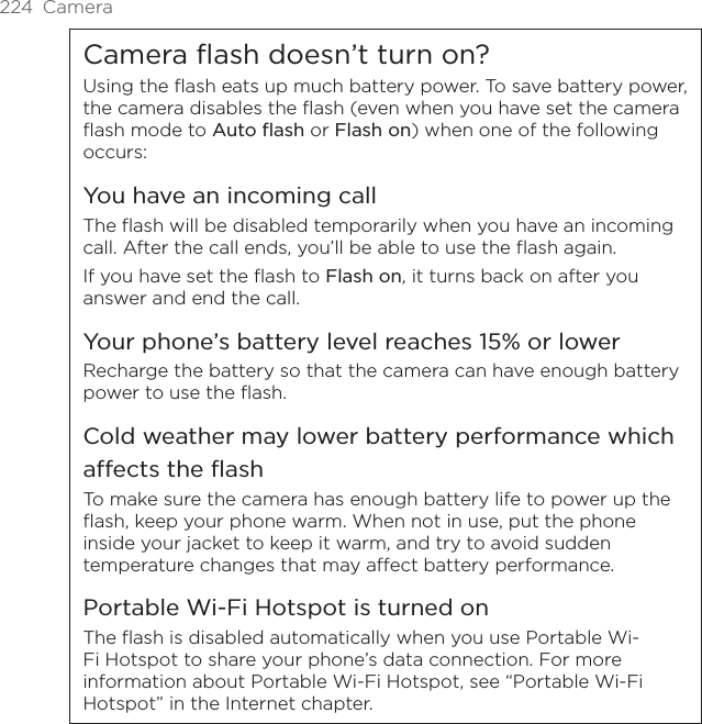 224  CameraCamera flash doesn’t turn on?Using the flash eats up much battery power. To save battery power, the camera disables the flash (even when you have set the camera flash mode to Auto flash or Flash on) when one of the following occurs:You have an incoming callThe flash will be disabled temporarily when you have an incoming call. After the call ends, you’ll be able to use the flash again.If you have set the flash to Flash on, it turns back on after you answer and end the call.Your phone’s battery level reaches 15% or lowerRecharge the battery so that the camera can have enough battery power to use the flash.Cold weather may lower battery performance which affects the flashTo make sure the camera has enough battery life to power up the flash, keep your phone warm. When not in use, put the phone inside your jacket to keep it warm, and try to avoid sudden temperature changes that may affect battery performance.Portable Wi-Fi Hotspot is turned onThe flash is disabled automatically when you use Portable Wi-Fi Hotspot to share your phone’s data connection. For more information about Portable Wi-Fi Hotspot, see “Portable Wi-Fi Hotspot” in the Internet chapter.