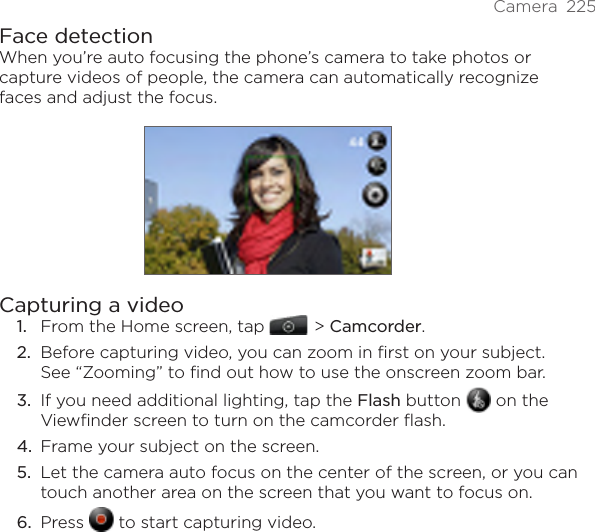 Camera  225Face detectionWhen you’re auto focusing the phone’s camera to take photos or capture videos of people, the camera can automatically recognize faces and adjust the focus.Capturing a videoFrom the Home screen, tap    &gt; Camcorder.Before capturing video, you can zoom in first on your subject. See “Zooming” to find out how to use the onscreen zoom bar.If you need additional lighting, tap the Flash button   on the Viewfinder screen to turn on the camcorder flash.Frame your subject on the screen.Let the camera auto focus on the center of the screen, or you can touch another area on the screen that you want to focus on.Press   to start capturing video.1.2.3.4.5.6.
