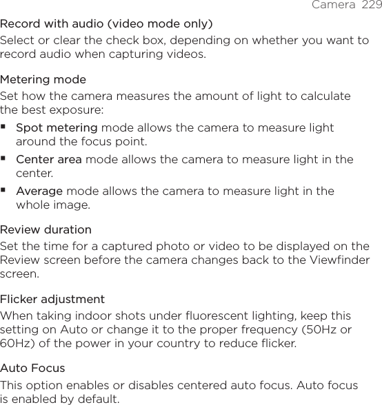 Camera  229Record with audio (video mode only)Select or clear the check box, depending on whether you want to record audio when capturing videos.Metering modeSet how the camera measures the amount of light to calculate the best exposure:Spot metering mode allows the camera to measure light around the focus point.Center area mode allows the camera to measure light in the center.Average mode allows the camera to measure light in the whole image.Review durationSet the time for a captured photo or video to be displayed on the Review screen before the camera changes back to the Viewfinder screen.Flicker adjustmentWhen taking indoor shots under fluorescent lighting, keep this setting on Auto or change it to the proper frequency (50Hz or 60Hz) of the power in your country to reduce flicker.Auto FocusThis option enables or disables centered auto focus. Auto focus is enabled by default.