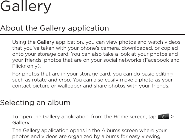 GalleryAbout the Gallery applicationUsing the Gallery application, you can view photos and watch videos that you’ve taken with your phone’s camera, downloaded, or copied onto your storage card. You can also take a look at your photos and your friends’ photos that are on your social networks (Facebook and Flickr only).For photos that are in your storage card, you can do basic editing such as rotate and crop. You can also easily make a photo as your contact picture or wallpaper and share photos with your friends.Selecting an albumTo open the Gallery application, from the Home screen, tap   &gt; Gallery.The Gallery application opens in the Albums screen where your photos and videos are organized by albums for easy viewing.