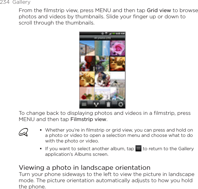 234  GalleryFrom the filmstrip view, press MENU and then tap Grid view to browse photos and videos by thumbnails. Slide your finger up or down to scroll through the thumbnails.To change back to displaying photos and videos in a filmstrip, press MENU and then tap Filmstrip view.Whether you’re in filmstrip or grid view, you can press and hold on a photo or video to open a selection menu and choose what to do with the photo or video.If you want to select another album, tap   to return to the Gallery application’s Albums screen.Viewing a photo in landscape orientationTurn your phone sideways to the left to view the picture in landscape mode. The picture orientation automatically adjusts to how you hold the phone.