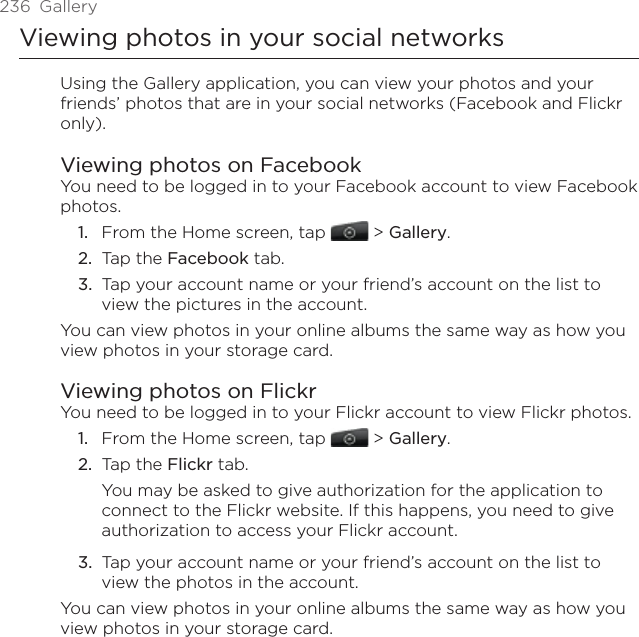 236  GalleryViewing photos in your social networksUsing the Gallery application, you can view your photos and your friends’ photos that are in your social networks (Facebook and Flickr only).Viewing photos on FacebookYou need to be logged in to your Facebook account to view Facebook photos.From the Home screen, tap   &gt; Gallery.Tap the Facebook tab.Tap your account name or your friend’s account on the list to view the pictures in the account.You can view photos in your online albums the same way as how you view photos in your storage card.Viewing photos on FlickrYou need to be logged in to your Flickr account to view Flickr photos.From the Home screen, tap   &gt; Gallery.Tap the Flickr tab.You may be asked to give authorization for the application to connect to the Flickr website. If this happens, you need to give authorization to access your Flickr account.Tap your account name or your friend’s account on the list to view the photos in the account.You can view photos in your online albums the same way as how you view photos in your storage card.1.2.3.1.2.3.