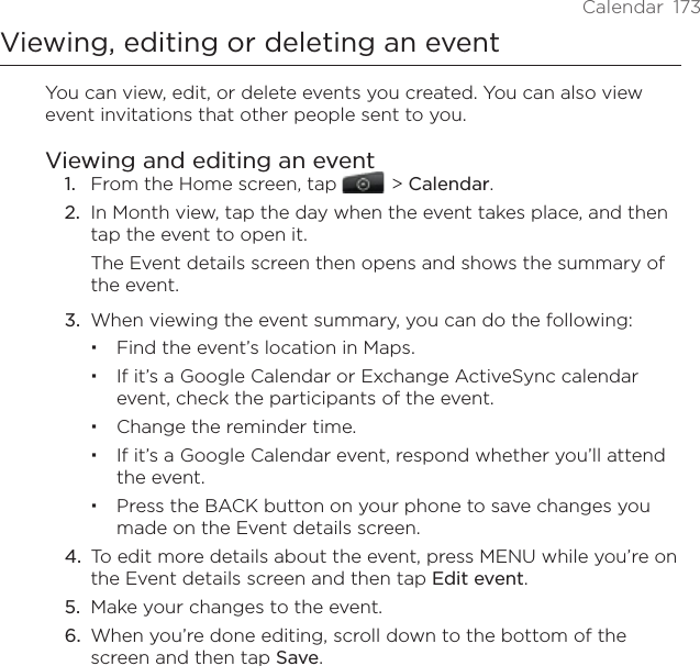 Calendar  173Viewing, editing or deleting an eventYou can view, edit, or delete events you created. You can also view event invitations that other people sent to you.Viewing and editing an event1.  From the Home screen, tap    &gt; Calendar.2.  In Month view, tap the day when the event takes place, and then tap the event to open it.The Event details screen then opens and shows the summary of the event.3.  When viewing the event summary, you can do the following:Find the event’s location in Maps.If it’s a Google Calendar or Exchange ActiveSync calendar event, check the participants of the event.Change the reminder time.If it’s a Google Calendar event, respond whether you’ll attend the event.Press the BACK button on your phone to save changes you made on the Event details screen.4.  To edit more details about the event, press MENU while you’re on the Event details screen and then tap Edit event.5.  Make your changes to the event.6.  When you’re done editing, scroll down to the bottom of the screen and then tap Save.