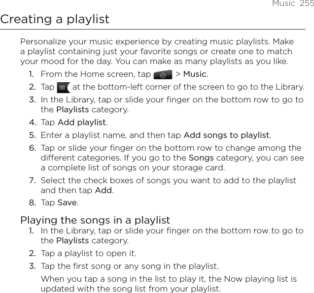 Music  255Creating a playlistPersonalize your music experience by creating music playlists. Make a playlist containing just your favorite songs or create one to match your mood for the day. You can make as many playlists as you like.From the Home screen, tap    &gt; Music.Tap   at the bottom-left corner of the screen to go to the Library.In the Library, tap or slide your finger on the bottom row to go to the Playlists category.Tap Add playlist.Enter a playlist name, and then tap Add songs to playlist.Tap or slide your finger on the bottom row to change among the different categories. If you go to the Songs category, you can see a complete list of songs on your storage card.Select the check boxes of songs you want to add to the playlist and then tap Add.Tap Save.Playing the songs in a playlistIn the Library, tap or slide your finger on the bottom row to go to the Playlists category.Tap a playlist to open it.Tap the first song or any song in the playlist.When you tap a song in the list to play it, the Now playing list is updated with the song list from your playlist.1.2.3.4.5.6.7.8.1.2.3.