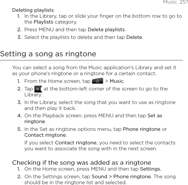 Music  257Deleting playlistsIn the Library, tap or slide your finger on the bottom row to go to the Playlists category.Press MENU and then tap Delete playlists. Select the playlists to delete and then tap Delete.Setting a song as ringtoneYou can select a song from the Music application’s Library and set it as your phone’s ringtone or a ringtone for a certain contact.From the Home screen, tap    &gt; Music.Tap   at the bottom-left corner of the screen to go to the Library.In the Library, select the song that you want to use as ringtone and then play it back.On the Playback screen, press MENU and then tap Set as ringtone.In the Set as ringtone options menu, tap Phone ringtone or Contact ringtone.If you select Contact ringtone, you need to select the contacts you want to associate the song with in the next screen.Checking if the song was added as a ringtoneOn the Home screen, press MENU and then tap Settings.On the Settings screen, tap Sound &gt; Phone ringtone. The song should be in the ringtone list and selected. 1.2.3.1.2.3.4.5.1.2.