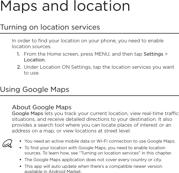 Maps and locationTurning on location servicesIn order to find your location on your phone, you need to enable location sources.From the Home screen, press MENU, and then tap Settings &gt; Location.Under Location ON Settings, tap the location services you want to use.Using Google MapsAbout Google MapsGoogle Maps lets you track your current location, view real-time traffic situations, and receive detailed directions to your destination. It also provides a search tool where you can locate places of interest or an address on a map, or view locations at street level.You need an active mobile data or Wi-Fi connection to use Google Maps.To find your location with Google Maps, you need to enable location sources. To learn how, see “Turning on location services” in this chapter.The Google Maps application does not cover every country or city.This app will auto update when there’s a compatible newer version available in Android Market.1.2.