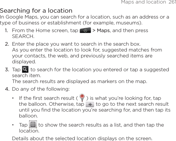 Maps and location  261Searching for a locationIn Google Maps, you can search for a location, such as an address or a type of business or establishment (for example, museums).From the Home screen, tap   &gt; Maps, and then press SEARCH.Enter the place you want to search in the search box. As you enter the location to look for, suggested matches from your contacts, the web, and previously searched items are displayed.Tap    to search for the location you entered or tap a suggested search item. The search results are displayed as markers on the map.4.  Do any of the following:If the ﬁrst search result (   ) is what you’re looking for, tap the balloon. Otherwise, tap   to go to the next search result until you find the location you’re searching for, and then tap its balloon.Tap   to show the search results as a list, and then tap the location.Details about the selected location displays on the screen.1.2.3.