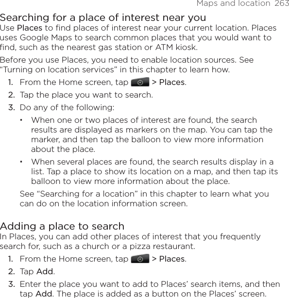 Maps and location  263Searching for a place of interest near youUse Places to find places of interest near your current location. Places uses Google Maps to search common places that you would want to find, such as the nearest gas station or ATM kiosk.Before you use Places, you need to enable location sources. See “Turning on location services” in this chapter to learn how.From the Home screen, tap   &gt; Places.Tap the place you want to search.Do any of the following:When one or two places of interest are found, the search results are displayed as markers on the map. You can tap the marker, and then tap the balloon to view more information about the place.When several places are found, the search results display in a list. Tap a place to show its location on a map, and then tap its balloon to view more information about the place.See “Searching for a location” in this chapter to learn what you can do on the location information screen.Adding a place to searchIn Places, you can add other places of interest that you frequently search for, such as a church or a pizza restaurant.From the Home screen, tap   &gt; Places.Tap Add.Enter the place you want to add to Places’ search items, and then tap Add. The place is added as a button on the Places’ screen.1.2.3.1.2.3.
