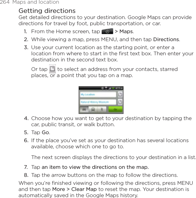 264  Maps and locationGetting directionsGet detailed directions to your destination. Google Maps can provide directions for travel by foot, public transportation, or car.From the Home screen, tap   &gt; Maps.While viewing a map, press MENU, and then tap Directions.Use your current location as the starting point, or enter a location from where to start in the first text box. Then enter your destination in the second text box.Or tap   to select an address from your contacts, starred places, or a point that you tap on a map.4.  Choose how you want to get to your destination by tapping the car, public transit, or walk button.5.  Tap Go.6.  If the place you’ve set as your destination has several locations available, choose which one to go to.The next screen displays the directions to your destination in a list.7.  Tap an item to view the directions on the map.8.  Tap the arrow buttons on the map to follow the directions.When you’re finished viewing or following the directions, press MENU and then tap More &gt; Clear Map to reset the map. Your destination is automatically saved in the Google Maps history.1.2.3.
