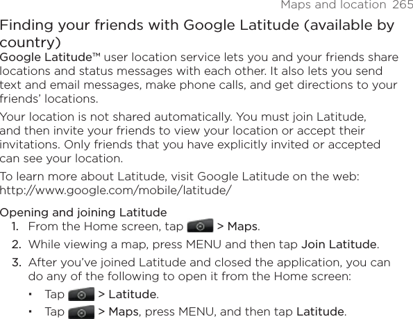 Maps and location  265Finding your friends with Google Latitude (available by country)Google Latitude™ user location service lets you and your friends share locations and status messages with each other. It also lets you send text and email messages, make phone calls, and get directions to your friends’ locations. Your location is not shared automatically. You must join Latitude, and then invite your friends to view your location or accept their invitations. Only friends that you have explicitly invited or accepted can see your location.To learn more about Latitude, visit Google Latitude on the web:  http://www.google.com/mobile/latitude/Opening and joining LatitudeFrom the Home screen, tap   &gt; Maps.While viewing a map, press MENU and then tap Join Latitude.After you’ve joined Latitude and closed the application, you can do any of the following to open it from the Home screen:Tap   &gt; Latitude.Tap   &gt; Maps, press MENU, and then tap Latitude.1.2.3.