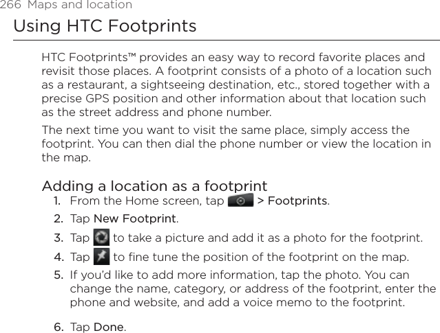 266  Maps and locationUsing HTC FootprintsHTC Footprints™ provides an easy way to record favorite places and revisit those places. A footprint consists of a photo of a location such as a restaurant, a sightseeing destination, etc., stored together with a precise GPS position and other information about that location such as the street address and phone number.The next time you want to visit the same place, simply access the footprint. You can then dial the phone number or view the location in the map.Adding a location as a footprintFrom the Home screen, tap   &gt; Footprints.Tap New Footprint.Tap   to take a picture and add it as a photo for the footprint.Tap   to fine tune the position of the footprint on the map.If you’d like to add more information, tap the photo. You can change the name, category, or address of the footprint, enter the phone and website, and add a voice memo to the footprint.Tap Done. 1.2.3.4.5.6.