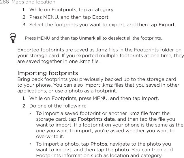 268  Maps and location1.  While on Footprints, tap a category.2.  Press MENU, and then tap Export.3.  Select the footprints you want to export, and then tap Export.Press MENU and then tap Unmark all to deselect all the footprints. Exported footprints are saved as .kmz files in the Footprints folder on your storage card. If you exported multiple footprints at one time, they are saved together in one .kmz file.Importing footprintsBring back footprints you previously backed up to the storage card to your phone. You can also import .kmz files that you saved in other applications, or use a photo as a footprint.1.  While on Footprints, press MENU, and then tap Import.2.  Do one of the following:To import a saved footprint or another .kmz file from the storage card, tap Footprints data, and then tap the file you want to import. If a footprint on your phone is the same as the one you want to import, you’re asked whether you want to overwrite it. To import a photo, tap Photos, navigate to the photo you want to import, and then tap the photo. You can then add Footprints information such as location and category.