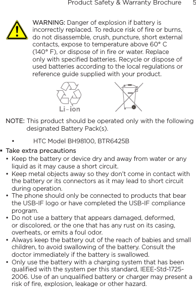 Product Safety &amp; Warranty Brochure      5      WARNING: Danger of explosion if battery is incorrectly replaced. To reduce risk of fire or burns, do not disassemble, crush, puncture, short external contacts, expose to temperature above 60° C (140° F), or dispose of in fire or water. Replace only with specified batteries. Recycle or dispose of used batteries according to the local regulations or reference guide supplied with your product. NOTE: This product should be operated only with the following designated Battery Pack(s). • HTC Model BH98100, BTR6425B Take extra precautions• Keep the battery or device dry and away from water or any liquid as it may cause a short circuit. • Keep metal objects away so they don’t come in contact with the battery or its connectors as it may lead to short circuit during operation. • The phone should only be connected to products that bear the USB-IF logo or have completed the USB-IF compliance program.• Do not use a battery that appears damaged, deformed, or discolored, or the one that has any rust on its casing, overheats, or emits a foul odor. • Always keep the battery out of the reach of babies and small children, to avoid swallowing of the battery. Consult the doctor immediately if the battery is swallowed. • Only use the battery with a charging system that has been qualified with the system per this standard, IEEE-Std-1725-2006. Use of an unqualified battery or charger may present a risk of fire, explosion, leakage or other hazard.