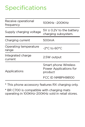 SpecificationsReceive operational frequency 100KHz ~200KHzSupply charging voltage 5V ± 0.2V to the battery charging subsystem.Charging current 500mAOperating temperature range -2°C to 60°CIntegrated charge current 2.5W outputApplicationsSmart phone Wireless Power Applications for productFCC ID NM8PH98100* This phone accessory features RX charging only.* BR C700 is compatible with charging mats operating in 100KHz~200KHz sold in retail stores.