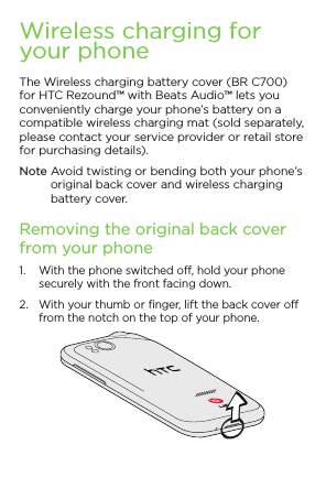 Wireless charging for your phoneThe Wireless charging battery cover (BR C700) for HTC Rezound™ with Beats Audio™ lets you conveniently charge your phone’s battery on a compatible wireless charging mat (sold separately, please contact your service provider or retail store for purchasing details).Note  Avoid twisting or bending both your phone’s original back cover and wireless charging battery cover.Removing the original back cover from your phone1.  With the phone switched off, hold your phone securely with the front facing down.2.  With your thumb or finger, lift the back cover off from the notch on the top of your phone.