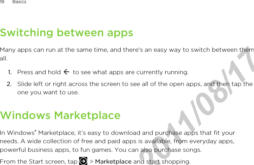 Switching between appsMany apps can run at the same time, and there&apos;s an easy way to switch between themall.1. Press and hold   to see what apps are currently running.2. Slide left or right across the screen to see all of the open apps, and then tap theone you want to use.Windows MarketplaceIn Windows® Marketplace, it’s easy to download and purchase apps that fit yourneeds. A wide collection of free and paid apps is available, from everyday apps,powerful business apps, to fun games. You can also purchase songs.From the Start screen, tap   &gt; Marketplace and start shopping.18 BasicsHTC Confidential  2011/08/17 