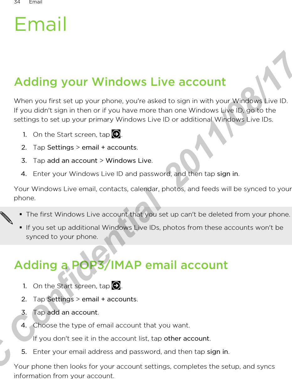 EmailAdding your Windows Live accountWhen you first set up your phone, you&apos;re asked to sign in with your Windows Live ID.If you didn&apos;t sign in then or if you have more than one Windows Live ID, go to thesettings to set up your primary Windows Live ID or additional Windows Live IDs.1. On the Start screen, tap  .2. Tap Settings &gt; email + accounts.3. Tap add an account &gt; Windows Live.4. Enter your Windows Live ID and password, and then tap sign in.Your Windows Live email, contacts, calendar, photos, and feeds will be synced to yourphone.§The first Windows Live account that you set up can&apos;t be deleted from your phone.§If you set up additional Windows Live IDs, photos from these accounts won&apos;t besynced to your phone.Adding a POP3/IMAP email account1. On the Start screen, tap  .2. Tap Settings &gt; email + accounts.3. Tap add an account.4. Choose the type of email account that you want. If you don&apos;t see it in the account list, tap other account.5. Enter your email address and password, and then tap sign in.Your phone then looks for your account settings, completes the setup, and syncsinformation from your account.34 EmailHTC Confidential  2011/08/17 