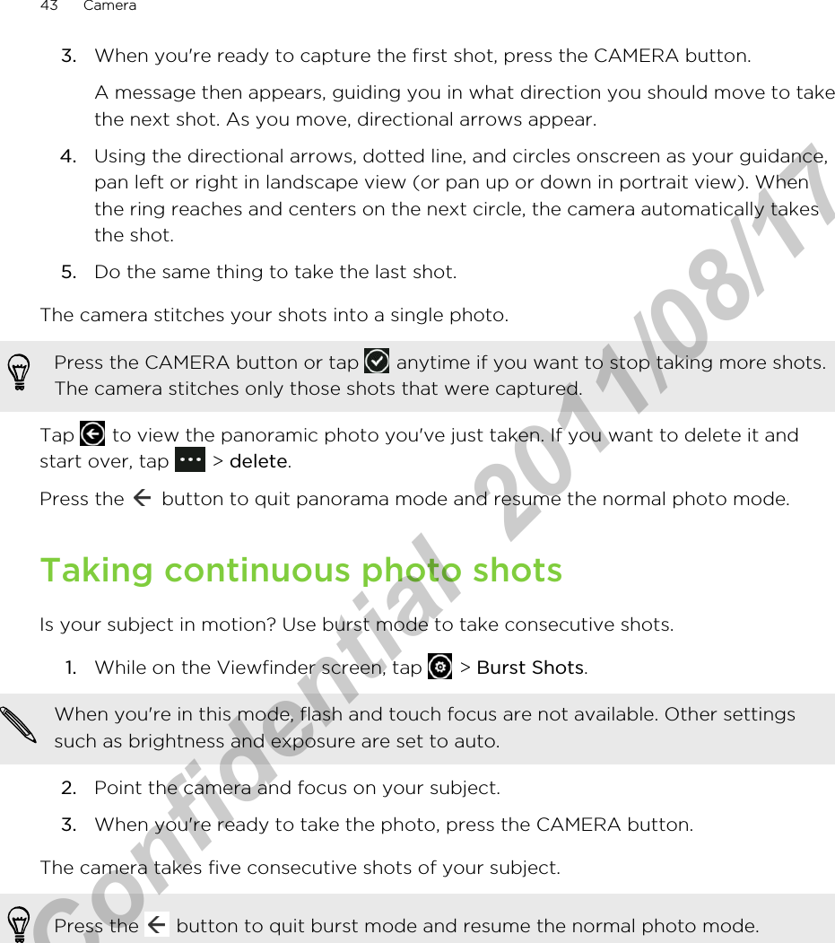 3. When you&apos;re ready to capture the first shot, press the CAMERA button. A message then appears, guiding you in what direction you should move to takethe next shot. As you move, directional arrows appear.4. Using the directional arrows, dotted line, and circles onscreen as your guidance,pan left or right in landscape view (or pan up or down in portrait view). Whenthe ring reaches and centers on the next circle, the camera automatically takesthe shot.5. Do the same thing to take the last shot.The camera stitches your shots into a single photo.Press the CAMERA button or tap   anytime if you want to stop taking more shots.The camera stitches only those shots that were captured.Tap   to view the panoramic photo you&apos;ve just taken. If you want to delete it andstart over, tap   &gt; delete.Press the   button to quit panorama mode and resume the normal photo mode.Taking continuous photo shotsIs your subject in motion? Use burst mode to take consecutive shots.1. While on the Viewfinder screen, tap   &gt; Burst Shots. When you&apos;re in this mode, flash and touch focus are not available. Other settingssuch as brightness and exposure are set to auto.2. Point the camera and focus on your subject.3. When you&apos;re ready to take the photo, press the CAMERA button.The camera takes five consecutive shots of your subject.Press the   button to quit burst mode and resume the normal photo mode.43 CameraHTC Confidential  2011/08/17 