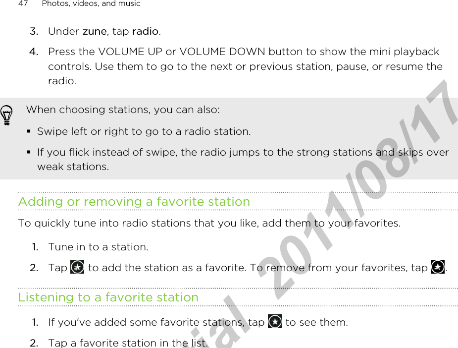 3. Under zune, tap radio.4. Press the VOLUME UP or VOLUME DOWN button to show the mini playbackcontrols. Use them to go to the next or previous station, pause, or resume theradio.When choosing stations, you can also:§Swipe left or right to go to a radio station.§If you flick instead of swipe, the radio jumps to the strong stations and skips overweak stations.Adding or removing a favorite stationTo quickly tune into radio stations that you like, add them to your favorites.1. Tune in to a station.2. Tap   to add the station as a favorite. To remove from your favorites, tap  .Listening to a favorite station1. If you&apos;ve added some favorite stations, tap   to see them.2. Tap a favorite station in the list.47 Photos, videos, and musicHTC Confidential  2011/08/17 