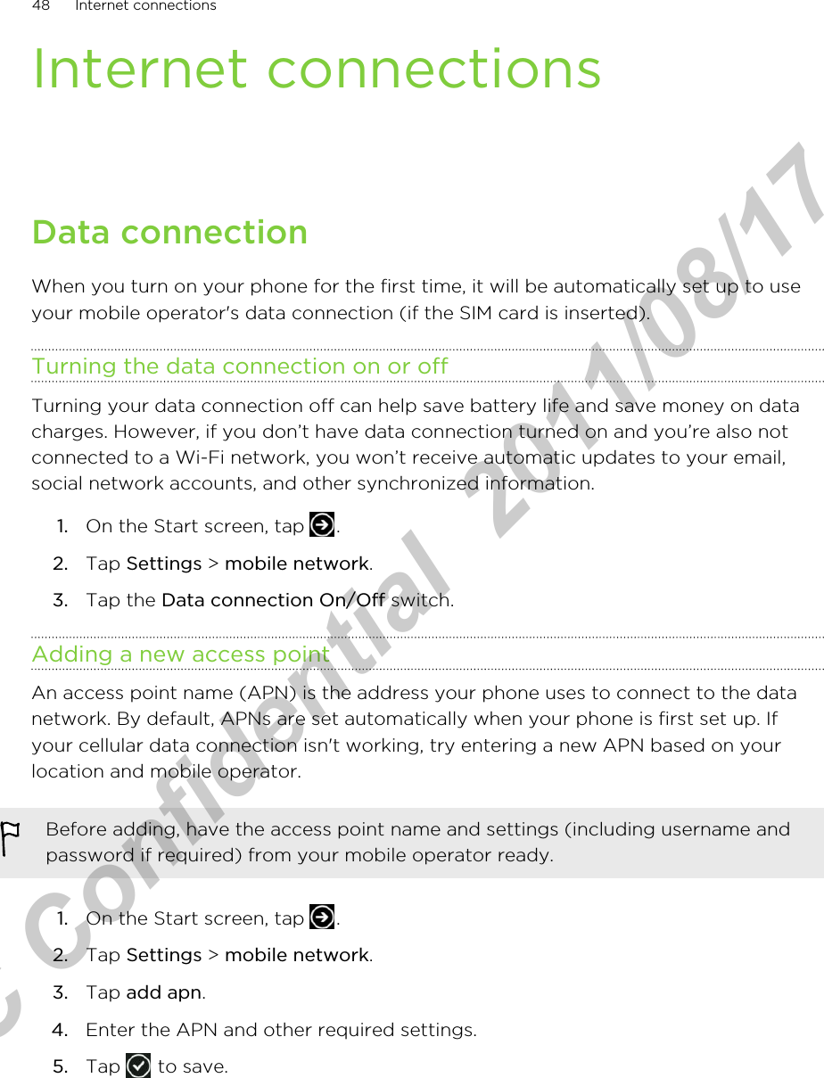 Internet connectionsData connectionWhen you turn on your phone for the first time, it will be automatically set up to useyour mobile operator&apos;s data connection (if the SIM card is inserted).Turning the data connection on or offTurning your data connection off can help save battery life and save money on datacharges. However, if you don’t have data connection turned on and you’re also notconnected to a Wi-Fi network, you won’t receive automatic updates to your email,social network accounts, and other synchronized information.1. On the Start screen, tap  .2. Tap Settings &gt; mobile network.3. Tap the Data connection On/Off switch.Adding a new access pointAn access point name (APN) is the address your phone uses to connect to the datanetwork. By default, APNs are set automatically when your phone is first set up. Ifyour cellular data connection isn&apos;t working, try entering a new APN based on yourlocation and mobile operator.Before adding, have the access point name and settings (including username andpassword if required) from your mobile operator ready.1. On the Start screen, tap  .2. Tap Settings &gt; mobile network.3. Tap add apn.4. Enter the APN and other required settings.5. Tap   to save.48 Internet connectionsHTC Confidential  2011/08/17 