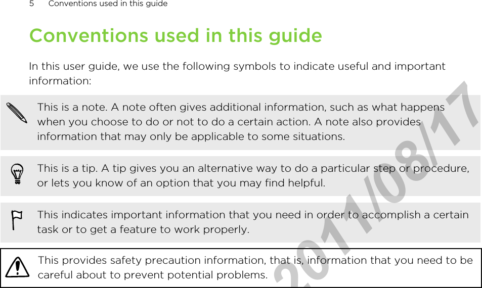 Conventions used in this guideIn this user guide, we use the following symbols to indicate useful and importantinformation:This is a note. A note often gives additional information, such as what happenswhen you choose to do or not to do a certain action. A note also providesinformation that may only be applicable to some situations.This is a tip. A tip gives you an alternative way to do a particular step or procedure,or lets you know of an option that you may find helpful.This indicates important information that you need in order to accomplish a certaintask or to get a feature to work properly.This provides safety precaution information, that is, information that you need to becareful about to prevent potential problems.5 Conventions used in this guideHTC Confidential  2011/08/17 