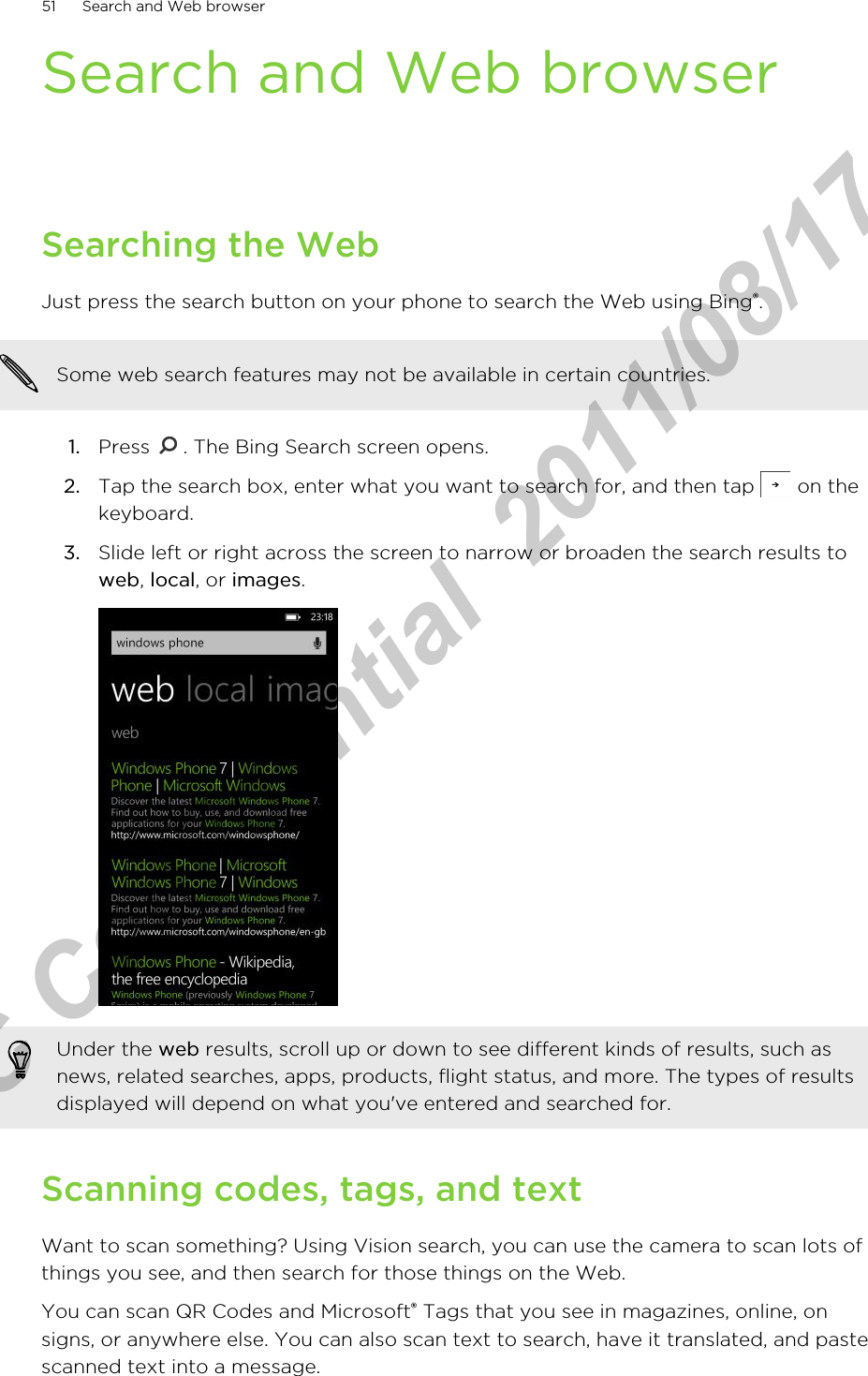 Search and Web browserSearching the WebJust press the search button on your phone to search the Web using Bing®.Some web search features may not be available in certain countries.1. Press  . The Bing Search screen opens.2. Tap the search box, enter what you want to search for, and then tap   on thekeyboard.3. Slide left or right across the screen to narrow or broaden the search results toweb, local, or images. Under the web results, scroll up or down to see different kinds of results, such asnews, related searches, apps, products, flight status, and more. The types of resultsdisplayed will depend on what you&apos;ve entered and searched for.Scanning codes, tags, and textWant to scan something? Using Vision search, you can use the camera to scan lots ofthings you see, and then search for those things on the Web.You can scan QR Codes and Microsoft® Tags that you see in magazines, online, onsigns, or anywhere else. You can also scan text to search, have it translated, and pastescanned text into a message.51 Search and Web browserHTC Confidential  2011/08/17 