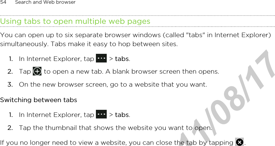Using tabs to open multiple web pagesYou can open up to six separate browser windows (called &quot;tabs&quot; in Internet Explorer)simultaneously. Tabs make it easy to hop between sites.1. In Internet Explorer, tap   &gt; tabs.2. Tap   to open a new tab. A blank browser screen then opens.3. On the new browser screen, go to a website that you want.Switching between tabs1. In Internet Explorer, tap   &gt; tabs.2. Tap the thumbnail that shows the website you want to open.If you no longer need to view a website, you can close the tab by tapping  .54 Search and Web browserHTC Confidential  2011/08/17 