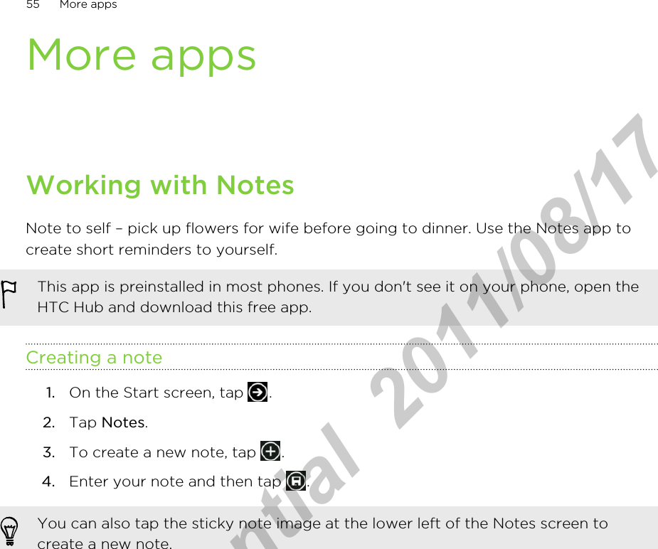 More appsWorking with NotesNote to self – pick up flowers for wife before going to dinner. Use the Notes app tocreate short reminders to yourself.This app is preinstalled in most phones. If you don&apos;t see it on your phone, open theHTC Hub and download this free app.Creating a note1. On the Start screen, tap  .2. Tap Notes.3. To create a new note, tap  .4. Enter your note and then tap  .You can also tap the sticky note image at the lower left of the Notes screen tocreate a new note.55 More appsHTC Confidential  2011/08/17 