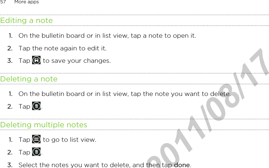 Editing a note1. On the bulletin board or in list view, tap a note to open it.2. Tap the note again to edit it.3. Tap   to save your changes.Deleting a note1. On the bulletin board or in list view, tap the note you want to delete.2. Tap  .Deleting multiple notes1. Tap   to go to list view.2. Tap  .3. Select the notes you want to delete, and then tap done.57 More appsHTC Confidential  2011/08/17 