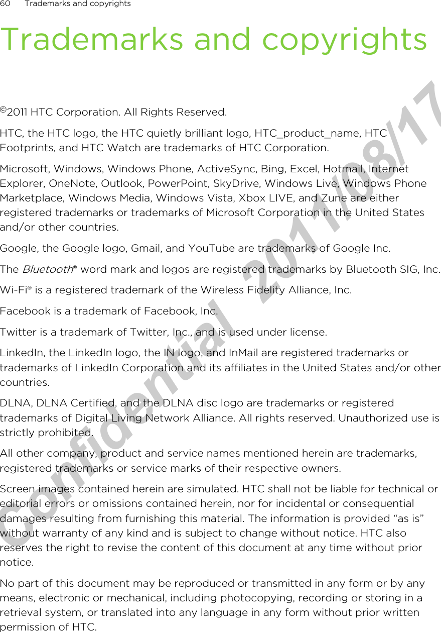 Trademarks and copyrights©2011 HTC Corporation. All Rights Reserved.HTC, the HTC logo, the HTC quietly brilliant logo, HTC_product_name, HTCFootprints, and HTC Watch are trademarks of HTC Corporation.Microsoft, Windows, Windows Phone, ActiveSync, Bing, Excel, Hotmail, InternetExplorer, OneNote, Outlook, PowerPoint, SkyDrive, Windows Live, Windows PhoneMarketplace, Windows Media, Windows Vista, Xbox LIVE, and Zune are eitherregistered trademarks or trademarks of Microsoft Corporation in the United Statesand/or other countries.Google, the Google logo, Gmail, and YouTube are trademarks of Google Inc.The Bluetooth® word mark and logos are registered trademarks by Bluetooth SIG, Inc.Wi-Fi® is a registered trademark of the Wireless Fidelity Alliance, Inc.Facebook is a trademark of Facebook, Inc.Twitter is a trademark of Twitter, Inc., and is used under license.LinkedIn, the LinkedIn logo, the IN logo, and InMail are registered trademarks ortrademarks of LinkedIn Corporation and its affiliates in the United States and/or othercountries.DLNA, DLNA Certified, and the DLNA disc logo are trademarks or registeredtrademarks of Digital Living Network Alliance. All rights reserved. Unauthorized use isstrictly prohibited.All other company, product and service names mentioned herein are trademarks,registered trademarks or service marks of their respective owners.Screen images contained herein are simulated. HTC shall not be liable for technical oreditorial errors or omissions contained herein, nor for incidental or consequentialdamages resulting from furnishing this material. The information is provided “as is”without warranty of any kind and is subject to change without notice. HTC alsoreserves the right to revise the content of this document at any time without priornotice.No part of this document may be reproduced or transmitted in any form or by anymeans, electronic or mechanical, including photocopying, recording or storing in aretrieval system, or translated into any language in any form without prior writtenpermission of HTC.60 Trademarks and copyrightsHTC Confidential  2011/08/17 