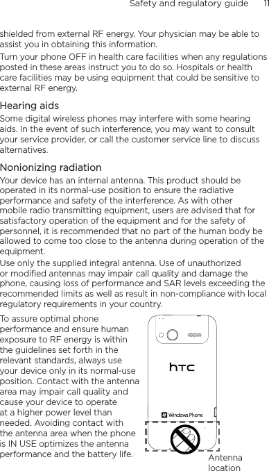 Safety and regulatory guide      11    shielded from external RF energy. Your physician may be able to assist you in obtaining this information.Turn your phone OFF in health care facilities when any regulations posted in these areas instruct you to do so. Hospitals or health care facilities may be using equipment that could be sensitive to external RF energy.Hearing aidsSome digital wireless phones may interfere with some hearing aids. In the event of such interference, you may want to consult your service provider, or call the customer service line to discuss alternatives.Nonionizing radiationYour device has an internal antenna. This product should be operated in its normal-use position to ensure the radiative performance and safety of the interference. As with other mobile radio transmitting equipment, users are advised that for satisfactory operation of the equipment and for the safety of personnel, it is recommended that no part of the human body be allowed to come too close to the antenna during operation of the equipment.Use only the supplied integral antenna. Use of unauthorized or modified antennas may impair call quality and damage the phone, causing loss of performance and SAR levels exceeding the recommended limits as well as result in non-compliance with local regulatory requirements in your country.To assure optimal phone performance and ensure human exposure to RF energy is within the guidelines set forth in the relevant standards, always use your device only in its normal-use position. Contact with the antenna area may impair call quality and cause your device to operate at a higher power level than needed. Avoiding contact with the antenna area when the phone is IN USE optimizes the antenna performance and the battery life. Antenna location