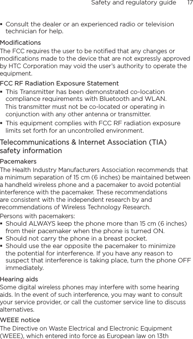 Safety and regulatory guide      17     Consult the dealer or an experienced radio or television technician for help. ModificationsThe FCC requires the user to be notified that any changes or modifications made to the device that are not expressly approved by HTC Corporation may void the user’s authority to operate the equipment.FCC RF Radiation Exposure Statement This Transmitter has been demonstrated co-location compliance requirements with Bluetooth and WLAN.   This transmitter must not be co-located or operating in conjunction with any other antenna or transmitter. This equipment complies with FCC RF radiation exposure limits set forth for an uncontrolled environment.Telecommunications &amp; Internet Association (TIA)  safety informationPacemakersThe Health Industry Manufacturers Association recommends that a minimum separation of 15 cm (6 inches) be maintained between a handheld wireless phone and a pacemaker to avoid potential interference with the pacemaker. These recommendations are consistent with the independent research by and recommendations of Wireless Technology Research. Persons with pacemakers: Should ALWAYS keep the phone more than 15 cm (6 inches) from their pacemaker when the phone is turned ON. Should not carry the phone in a breast pocket. Should use the ear opposite the pacemaker to minimize the potential for interference. If you have any reason to suspect that interference is taking place, turn the phone OFF immediately.Hearing aidsSome digital wireless phones may interfere with some hearing aids. In the event of such interference, you may want to consult your service provider, or call the customer service line to discuss alternatives.WEEE noticeThe Directive on Waste Electrical and Electronic Equipment (WEEE), which entered into force as European law on 13th 