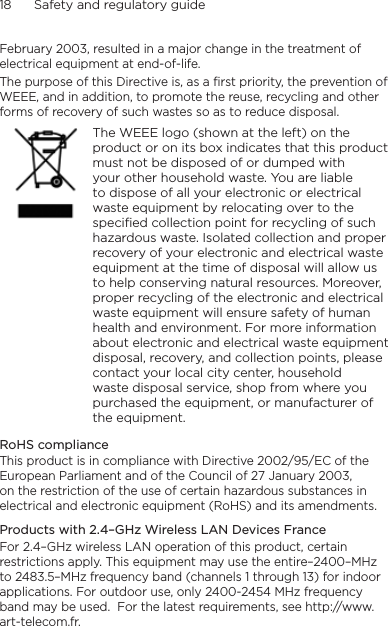 18      Safety and regulatory guideFebruary 2003, resulted in a major change in the treatment of electrical equipment at end-of-life. The purpose of this Directive is, as a first priority, the prevention of WEEE, and in addition, to promote the reuse, recycling and other forms of recovery of such wastes so as to reduce disposal.    The WEEE logo (shown at the left) on the product or on its box indicates that this product must not be disposed of or dumped with your other household waste. You are liable to dispose of all your electronic or electrical waste equipment by relocating over to the specified collection point for recycling of such hazardous waste. Isolated collection and proper recovery of your electronic and electrical waste equipment at the time of disposal will allow us to help conserving natural resources. Moreover, proper recycling of the electronic and electrical waste equipment will ensure safety of human health and environment. For more information about electronic and electrical waste equipment disposal, recovery, and collection points, please contact your local city center, household waste disposal service, shop from where you purchased the equipment, or manufacturer of the equipment.RoHS complianceThis product is in compliance with Directive 2002/95/EC of the European Parliament and of the Council of 27 January 2003, on the restriction of the use of certain hazardous substances in electrical and electronic equipment (RoHS) and its amendments.Products with 2.4–GHz Wireless LAN Devices FranceFor 2.4–GHz wireless LAN operation of this product, certain restrictions apply. This equipment may use the entire–2400–MHz to 2483.5–MHz frequency band (channels 1 through 13) for indoor applications. For outdoor use, only 2400-2454 MHz frequency band may be used.  For the latest requirements, see http://www.art-telecom.fr.