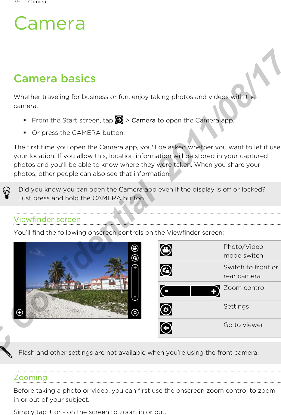 CameraCamera basicsWhether traveling for business or fun, enjoy taking photos and videos with thecamera.§From the Start screen, tap   &gt; Camera to open the Camera app.§Or press the CAMERA button.The first time you open the Camera app, you&apos;ll be asked whether you want to let it useyour location. If you allow this, location information will be stored in your capturedphotos and you&apos;ll be able to know where they were taken. When you share yourphotos, other people can also see that information.Did you know you can open the Camera app even if the display is off or locked?Just press and hold the CAMERA button.Viewfinder screenYou’ll find the following onscreen controls on the Viewfinder screen:Photo/Videomode switchSwitch to front orrear cameraZoom controlSettingsGo to viewerFlash and other settings are not available when you&apos;re using the front camera.ZoomingBefore taking a photo or video, you can first use the onscreen zoom control to zoomin or out of your subject.Simply tap + or - on the screen to zoom in or out.39 CameraHTC Confidential  2011/08/17 