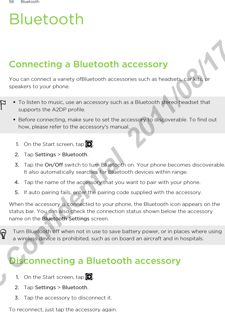BluetoothConnecting a Bluetooth accessoryYou can connect a variety ofBluetooth accessories such as headsets, car kits, orspeakers to your phone.§To listen to music, use an accessory such as a Bluetooth stereo headset thatsupports the A2DP profile.§Before connecting, make sure to set the accessory to discoverable. To find outhow, please refer to the accessory&apos;s manual.1. On the Start screen, tap  .2. Tap Settings &gt; Bluetooth.3. Tap the On/Off switch to turn Bluetooth on. Your phone becomes discoverable.It also automatically searches for Bluetooth devices within range.4. Tap the name of the accessory that you want to pair with your phone.5. If auto pairing fails, enter the pairing code supplied with the accessory.When the accessory is connected to your phone, the Bluetooth icon appears on thestatus bar. You can also check the connection status shown below the accessoryname on the Bluetooth Settings screen.Turn Bluetooth off when not in use to save battery power, or in places where usinga wireless device is prohibited, such as on board an aircraft and in hospitals.Disconnecting a Bluetooth accessory1. On the Start screen, tap  .2. Tap Settings &gt; Bluetooth.3. Tap the accessory to disconnect it.To reconnect, just tap the accessory again.58 BluetoothHTC Confidential  2011/08/17 