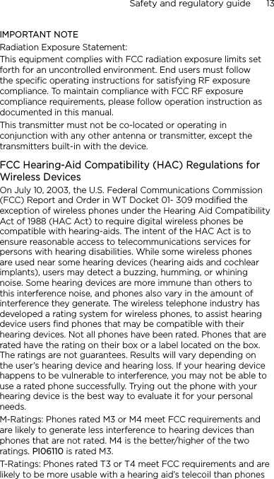 Safety and regulatory guide      13    IMPORTANT NOTERadiation Exposure Statement:This equipment complies with FCC radiation exposure limits set forth for an uncontrolled environment. End users must follow the specific operating instructions for satisfying RF exposure compliance. To maintain compliance with FCC RF exposure compliance requirements, please follow operation instruction as documented in this manual.This transmitter must not be co-located or operating in conjunction with any other antenna or transmitter, except the transmitters built-in with the device.FCC Hearing-Aid Compatibility (HAC) Regulations for Wireless DevicesOn July 10, 2003, the U.S. Federal Communications Commission (FCC) Report and Order in WT Docket 01- 309 modified the exception of wireless phones under the Hearing Aid Compatibility Act of 1988 (HAC Act) to require digital wireless phones be compatible with hearing-aids. The intent of the HAC Act is to ensure reasonable access to telecommunications services for persons with hearing disabilities. While some wireless phones are used near some hearing devices (hearing aids and cochlear implants), users may detect a buzzing, humming, or whining noise. Some hearing devices are more immune than others to this interference noise, and phones also vary in the amount of interference they generate. The wireless telephone industry has developed a rating system for wireless phones, to assist hearing device users find phones that may be compatible with their hearing devices. Not all phones have been rated. Phones that are rated have the rating on their box or a label located on the box. The ratings are not guarantees. Results will vary depending on the user’s hearing device and hearing loss. If your hearing device happens to be vulnerable to interference, you may not be able to use a rated phone successfully. Trying out the phone with your hearing device is the best way to evaluate it for your personal needs.M-Ratings: Phones rated M3 or M4 meet FCC requirements and are likely to generate less interference to hearing devices than phones that are not rated. M4 is the better/higher of the two ratings. PI06110 is rated M3.T-Ratings: Phones rated T3 or T4 meet FCC requirements and are likely to be more usable with a hearing aid’s telecoil than phones 