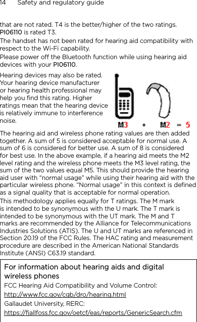 14      Safety and regulatory guidethat are not rated. T4 is the better/higher of the two ratings. PI06110 is rated T3.The handset has not been rated for hearing aid compatibility with respect to the Wi-Fi capability.Please power off the Bluetooth function while using hearing aid devices with your PI06110.Hearing devices may also be rated. Your hearing device manufacturer or hearing health professional may help you find this rating. Higher ratings mean that the hearing device is relatively immune to interference noise.  The hearing aid and wireless phone rating values are then added together. A sum of 5 is considered acceptable for normal use. A sum of 6 is considered for better use. A sum of 8 is considered for best use. In the above example, if a hearing aid meets the M2 level rating and the wireless phone meets the M3 level rating, the sum of the two values equal M5. This should provide the hearing aid user with “normal usage” while using their hearing aid with the particular wireless phone. “Normal usage” in this context is defined as a signal quality that is acceptable for normal operation.This methodology applies equally for T ratings. The M mark is intended to be synonymous with the U mark. The T mark is intended to be synonymous with the UT mark. The M and T marks are recommended by the Alliance for Telecommunications Industries Solutions (ATIS). The U and UT marks are referenced in Section 20.19 of the FCC Rules. The HAC rating and measurement procedure are described in the American National Standards Institute (ANSI) C63.19 standard.For information about hearing aids and digital wireless phonesFCC Hearing Aid Compatibility and Volume Control:http://www.fcc.gov/cgb/dro/hearing.htmlGallaudet University, RERC:https://fjallfoss.fcc.gov/oetcf/eas/reports/GenericSearch.cfm