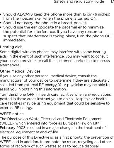Safety and regulatory guide      17    Should ALWAYS keep the phone more than 15 cm (6 inches) from their pacemaker when the phone is turned ON.Should not carry the phone in a breast pocket.Should use the ear opposite the pacemaker to minimize the potential for interference. If you have any reason to suspect that interference is taking place, turn the phone OFF immediately.Hearing aidsSome digital wireless phones may interfere with some hearing aids. In the event of such interference, you may want to consult your service provider, or call the customer service line to discuss alternatives.Other Medical DevicesIf you use any other personal medical device, consult the manufacturer of your device to determine if they are adequately shielded from external RF energy. Your physician may be able to assist you in obtaining this information. Turn the phone OFF in health care facilities when any regulations posted in these areas instruct you to do so. Hospitals or health care facilities may be using equipment that could be sensitive to external RF energy.WEEE noticeThe Directive on Waste Electrical and Electronic Equipment (WEEE), which entered into force as European law on 13th February 2003, resulted in a major change in the treatment of electrical equipment at end-of-life. The purpose of this Directive is, as a first priority, the prevention of WEEE, and in addition, to promote the reuse, recycling and other forms of recovery of such wastes so as to reduce disposal.