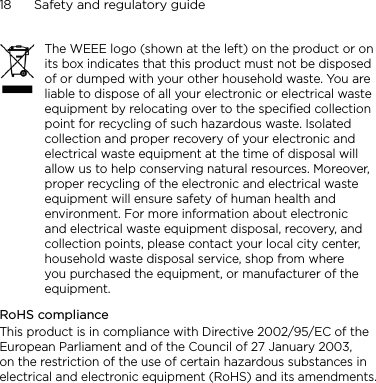 18      Safety and regulatory guideThe WEEE logo (shown at the left) on the product or on its box indicates that this product must not be disposed of or dumped with your other household waste. You are liable to dispose of all your electronic or electrical waste equipment by relocating over to the specified collection point for recycling of such hazardous waste. Isolated collection and proper recovery of your electronic and electrical waste equipment at the time of disposal will allow us to help conserving natural resources. Moreover, proper recycling of the electronic and electrical waste equipment will ensure safety of human health and environment. For more information about electronic and electrical waste equipment disposal, recovery, and collection points, please contact your local city center, household waste disposal service, shop from where you purchased the equipment, or manufacturer of the equipment.RoHS complianceThis product is in compliance with Directive 2002/95/EC of the European Parliament and of the Council of 27 January 2003, on the restriction of the use of certain hazardous substances in electrical and electronic equipment (RoHS) and its amendments.