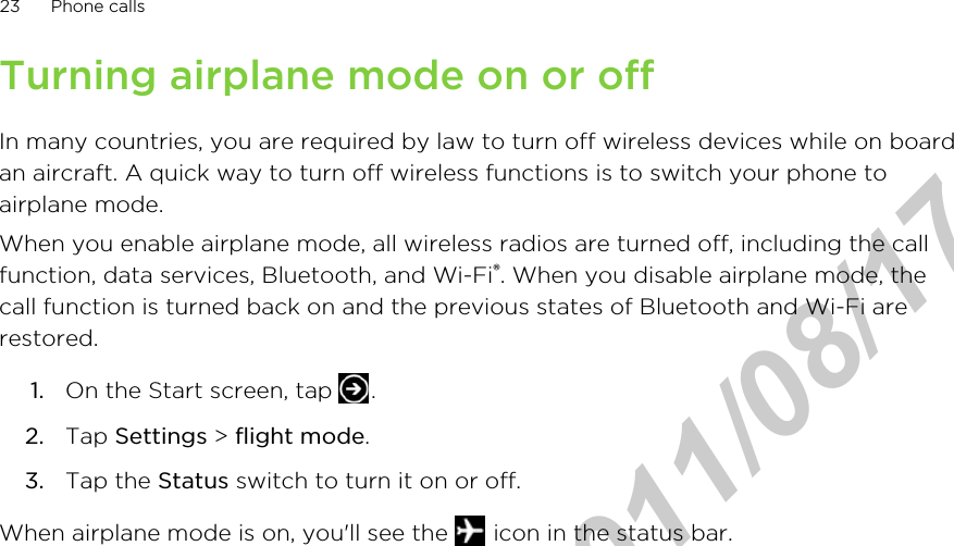 Turning airplane mode on or offIn many countries, you are required by law to turn off wireless devices while on boardan aircraft. A quick way to turn off wireless functions is to switch your phone toairplane mode.When you enable airplane mode, all wireless radios are turned off, including the callfunction, data services, Bluetooth, and Wi-Fi®. When you disable airplane mode, thecall function is turned back on and the previous states of Bluetooth and Wi-Fi arerestored.1. On the Start screen, tap  .2. Tap Settings &gt; flight mode.3. Tap the Status switch to turn it on or off.When airplane mode is on, you&apos;ll see the   icon in the status bar.23 Phone callsHTC Confidential  2011/08/17 